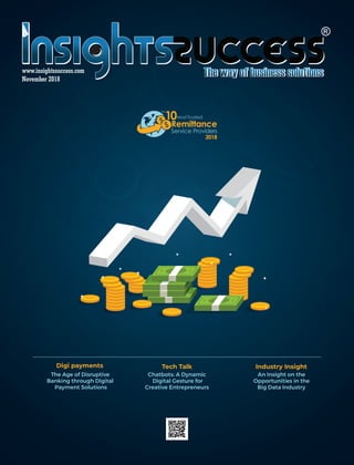 November 2018
www.insightssuccess.com
The Age of Disruptive
Banking through Digital
Payment Solutions
Digi payments Tech Talk
Chatbots: A Dynamic
Digital Gesture for
Creative Entrepreneurs
10
The
MostTrusted
Remittance
Service Providers
2018
Industry Insight
An Insight on the
Opportunities in the
Big Data Industry
 