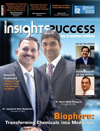 The way of business solutions
www.insightssuccess.inwww.insightssuccess.in JULY 2016JULY 2016
Gaurav Vij
Founder Of Allizhealth
Healthcare in India -
A First Mile Problem
BabyBerry’s Journey
Towards Success In
Child Health and
Wellness Platform.
Balasubramanian
Venkatachalam
BabyBerry
Eatfresh’s journey
towards success
in the food industry
Rajiv Subramanian
Eatfresh
MOSTVALUABLE
10 HEALTHCARE
SOLUTION
PROVIDER
The
Transforming Chemicals into Medicines
Dr. Jagadeesh Babu Rangisetty
Founder & CEO
“Articial Leaf”
Assures Fuel
from Sunlight
and Water
Dr. Manik Reddy Pullagurla
Founder & CSO
CEO OF THE MONTHCEO OF THE MONTH
Research
Dashboard
Research
Dashboard
Biophore:Biophore:
Mr. P.L. Mehta
Neotia Healthcare
Initiative Limited
Dr. R. Kishore Kumar
Cloudnine
ENTREPRENEUR
OF THE MONTH
ENTREPRENEUR
OF THE MONTH
 