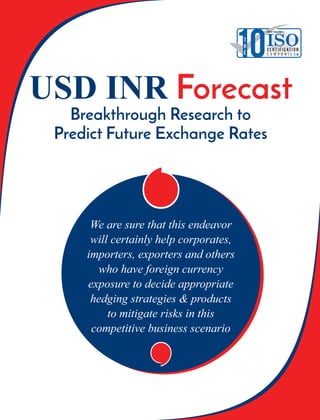 ‘‘We are sure that this endeavor
will certainly help corporates,
importers, exporters and others
who have foreign currency
exposure to decide appropriate
hedging strategies & products
to mitigate risks in this
competitive business scenario
USD INR Forecast
Breakthrough Research to
Predict Future Exchange Rates
‘‘
10T
H
E
MOST VALUABLE
ISOC E RT I F I CAT I O N
C o m p a n i e s
 