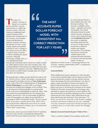 The value of a
country’s currency is
linked to its economic
policies and that’s why the
situation gets so volatile and
dynamic at times. There are
numerous fundamental and
technical reasons which
inﬂuence the exchange rate of
one currency versus another.
Along with aﬀecting the
domestic economy, currency
ﬂuctuations can have a wide-
ranging impact on the global
economy as well. A change in
the currency levels also aﬀect
a majority of key economic
variables, including the typical
consumer. Although
forecasting exchange rates is a
very daunting and multi –
faceted task, economists and investors have always looked
for viable options to derive the exact monetary value. The
existing methods of forecasting are complex and none have
been shown to be superior to any other. Although there have
been theories to predict future exchange rates; all of them
have their own limitations.
Breaking this jinx, a father-son duo has hit the market with
an ‘Advisory Service’ model. The model is conceptualized
and designed by the father-son duo of Vinay Kshirasagar
(father) who is the CFO of Indian Register of Shipping and
Omkar Kshirasagar (son) who works as an Equity
Research and Trading Desk Manager with Axis Bank. They
are the pioneers in formulating this forecasting model
which is driven by mathematical and statistical values. They
have picked seven quantiﬁable factors like interest rates,
inﬂation, growth rate, CAD, as a percentage of GDP and
crude oil consumption, per capita income and FDI as a
percentage to GDP to develop this model. “We have plotted
all the seven macro-economic factors from 1980 to 2016
and calculated their diﬀerentials and worked out a model
from which mathematical exchange rate is calculated from
1980 to 2016” asserts Vinay.
Based on key macro-economic factors of the US and India,
they have come up with a statistical and mathematical
model which has a great degree of accuracy. This model
provides a forecast based on
inputs ﬁlled by the users with
the help of software. The
forecast is available in three
modes – quarterly, half-yearly,
and annually. The related
information about the model
and the forecast, including an
e-book can be fetched through
‘www.usdinrforecast.com’. It
also assists in imparting
knowledge about advisory
services in foreign currency
transactions to ﬁnancial
students and industry
professionals. This exchange
rate forecast can provide
valuable input to take
informed decisions and helps
to minimize risk and maximize
returns. As they are
predictions of future events, it carries huge relevance for
everyone - business conglomerates, MNC’s, entrepreneur,
or even an individual.
Goal and Motive
With a professional journey spanning over three decades,
Vinay is an exceptional leader with an ingenious mind. His
passion to innovate a model of foreign currency forecast
which can mitigate the risks and limitations is an eﬀort to
create a secure and positive business environment. He
believes that minimizing the currency loss for business
houses can assist in increasing the exchequer of the nation.
Further, he feels that wrong prediction of exchange rates
especially in imports and exports have led to inﬂation. He
gets motivated by the dynamic changing economic scenario
which prevails in the country. When asked about the one
thing which keeps him motivated, Vinay articulates, “No
theory can sustain for a long time in this dynamic changing
economic environment as businesses face new challenge
every day. Companies are forced to develop strategies on a
continuous basis as a result of the external risk changing
scenarios”.
Industry Scenario from the Experts’ Point of View
Vinay is a perfect example of an exemplary leader and a
THE MOST
ACCURATE RUPEE
DOLLAR FORECAST
MODEL WITH
CONSISTENT 96%
CORRECT PREDICTION
FOR LAST 3 YEARS
“ “
 