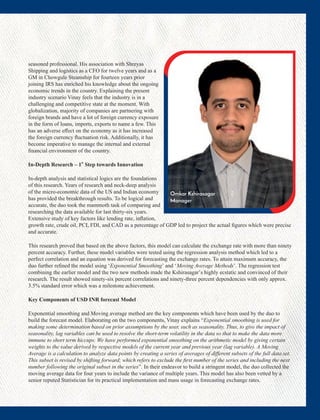 seasoned professional. His association with Shreyas
Shipping and logistics as a CFO for twelve years and as a
GM in Chowgule Steamship for fourteen years prior
joining IRS has enriched his knowledge about the ongoing
economic trends in the country. Explaining the present
industry scenario Vinay feels that the industry is in a
challenging and competitive state at the moment. With
globalization, majority of companies are partnering with
foreign brands and have a lot of foreign currency exposure
in the form of loans, imports, exports to name a few. This
has an adverse eﬀect on the economy as it has increased
the foreign currency ﬂuctuation risk. Additionally, it has
become imperative to manage the internal and external
ﬁnancial environment of the country.
st
In-Depth Research – 1 Step towards Innovation
In-depth analysis and statistical logics are the foundations
of this research. Years of research and neck-deep analysis
of the micro-economic data of the US and Indian economy
has provided the breakthrough results. To be logical and
accurate, the duo took the mammoth task of comparing and
researching the data available for last thirty-six years.
Extensive study of key factors like lending rate, inﬂation,
growth rate, crude oil, PCI, FDI, and CAD as a percentage of GDP led to project the actual ﬁgures which were precise
and accurate.
This research proved that based on the above factors, this model can calculate the exchange rate with more than ninety
percent accuracy. Further, these model variables were tested using the regression analysis method which led to a
perfect correlation and an equation was derived for forecasting the exchange rates. To attain maximum accuracy, the
duo further reﬁned the model using ‘Exponential Smoothing’ and ‘Moving Average Methods’. The regression test
combining the earlier model and the two new methods made the Kshirasagar’s highly ecstatic and convinced of their
research. The result showed ninety-six percent correlations and ninety-three percent dependencies with only approx.
3.5% standard error which was a milestone achievement.
Key Components of USD INR forecast Model
Exponential smoothing and Moving average method are the key components which have been used by the duo to
build the forecast model. Elaborating on the two components, Vinay explains “Exponential smoothing is used for
making some determination based on prior assumptions by the user, such as seasonality. Thus, to give the impact of
seasonality, lag variables can be used to resolve the short-term volatility in the data so that to make the data more
immune to short term hiccups. We have performed exponential smoothing on the arithmetic model by giving certain
weights to the value derived by respective models of the current year and previous year (lag variable). A Moving
Average is a calculation to analyze data points by creating a series of averages of diﬀerent subsets of the full data set.
This subset is revised by shifting forward; which refers to exclude the ﬁrst number of the series and including the next
number following the original subset in the series”. In their endeavor to build a stringent model, the duo collected the
moving average data for four years to include the variance of multiple years. This model has also been vetted by a
senior reputed Statistician for its practical implementation and mass usage in forecasting exchange rates.
Omkar Kshirasagar
Manager
 