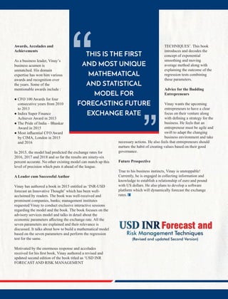 THIS IS THE FIRST
AND MOST UNIQUE
MATHEMATICAL
AND STATISTICAL
MODEL FOR
FORECASTING FUTURE
EXCHANGE RATE
“ “
Awards, Accolades and
Achievements
As a business leader, Vinay’s
business acumen is
unmatched. His domain
expertise has won him various
awards and recognition over
the years. Some of the
mentionable awards include :
● CFO 100 Awards for four
consecutive years from 2010
to 2013
● Indira Super Finance
Achiever Award in 2013
● The Pride of India – Bhaskar
Award in 2015
● Most inﬂuential CFO Award
by CIMA, London in 2015
and 2016
In 2015, the model had predicted the exchange rates for
2016, 2017 and 2018 and so far the results are ninety-six
percent accurate. No other existing model can match up this
level of precision which puts it ahead of the league.
A Leader cum Successful Author
Vinay has authored a book in 2015 entitled as ‘INR-USD
forecast an Innovative Thought’ which has been well-
acclaimed by readers. The book was well-received and
prominent companies, banks; management institutes
requested Vinay to conduct exclusive interactive sessions
regarding the model and the book. The book focuses on the
advisory services model and talks in detail about the
economic parameters aﬀecting the exchange rate. All the
seven parameters are explained and their relevance is
discussed. It talks about how to build a mathematical model
based on the seven parameters and perform the regression
test for the same.
Motivated by the enormous response and accolades
received for his ﬁrst book, Vinay authored a revised and
updated second edition of the book titled as ‘USD INR
FORECAST AND RISK MANAGEMENT
TECHNIQUES’. This book
introduces and decodes the
concept of exponential
smoothing and moving
average method along with
explaining the outcome of the
regression tests combining
these parameters.
Advice for the Budding
Entrepreneurs
Vinay wants the upcoming
entrepreneurs to have a clear
focus on their venture along
with deﬁning a strategy for the
business. He feels that an
entrepreneur must be agile and
swift to adapt the changing
business environment and take
necessary actions. He also feels that entrepreneurs should
nurture the habit of creating values based on their good
governance.
Future Prospective
True to his business instincts, Vinay is unstoppable!
Currently, he is engaged in collecting information and
knowledge to establish a relationship of euro and pound
with US dollars. He also plans to develop a software
platform which will dynamically forecast the exchange
rates.
 
