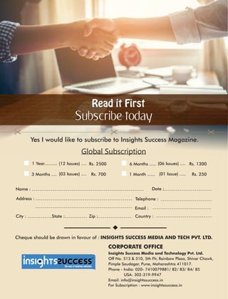 Read it FirstRead it First
Subscribe today
Global Subscription
Address :
Country :City : State : Zip :
Date :
CORPORATE OFFICE
Name :
Telephone :
Email :
1 Year.......... Rs. 2500(12 Issues) .... 6 Months ..... (06 Issues) .... Rs. 1300
3 Months .... (03 Issues) .... Rs. 700 1 Month ...... (01 Issue) ..... Rs. 250
Yes I would like to subscribe to Insights Success Magazine.
Cheque should be drawn in favour of : INSIGHTS SUCCESS MEDIA AND TECH PVT. LTD.
™
Insights Success Media and Technology Pvt. Ltd.
Off No. 513 & 510, 5th Flr, Rainbow Plaza, Shivar Chowk,
Pimple Saudagar, Pune, Maharashtra 411017.
Phone - India: 020- 7410079881/ 82/ 83/ 84/ 85
USA: 302-319-9947
Email: info@insightssuccess.in
For Subscription : www.insightssuccess.in
 