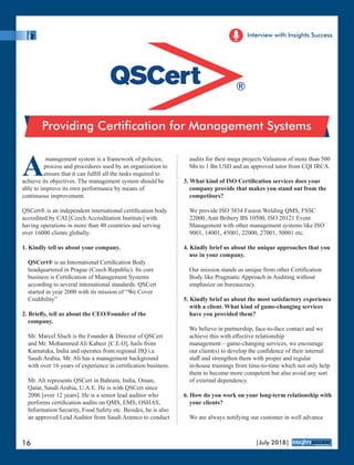 Amanagement system is a framework of policies,
process and procedures used by an organization to
ensure that it can fulﬁll all the tasks required to
achieve its objectives. The management system should be
able to improve its own performance by means of
continuous improvement.
QSCert® is an independent international certiﬁcation body
accredited by CAI [Czech Accreditation Institute] with
having operations in more than 40 countries and serving
over 16000 clients globally.
1. Kindly tell us about your company.
QSCert® is an International Certiﬁcation Body
headquartered in Prague (Czech Republic). Its core
business is Certiﬁcation of Management Systems
according to several international standards. QSCert
started in year 2000 with its mission of “We Cover
Credibility”
2. Brieﬂy, tell us about the CEO/Founder of the
company.
Mr. Marcel Sluch is the Founder & Director of QSCert
and Mr. Mohammed Ali Kabeer [C.E.O], hails from
Karnataka, India and operates from regional HQ i.e.
Saudi Arabia. Mr. Ali has a management background
with over 16 years of experience in certiﬁcation business.
Mr. Ali represents QSCert in Bahrain, India, Oman,
Qatar, Saudi Arabia, U.A.E. He is with QSCert since
2006 [over 12 years]. He is a senior lead auditor who
performs certiﬁcation audits on QMS, EMS, OSHAS,
Information Security, Food Safety etc. Besides, he is also
an approved Lead Auditor from Saudi Aramco to conduct
audits for their mega projects Valuation of more than 500
Mn to 1 Bn USD and an approved tutor from CQI IRCA.
3. What kind of ISO Certiﬁcation services does your
company provide that makes you stand out from the
competitors?
We provide ISO 3834 Fusion Welding QMS, FSSC
22000, Anti Bribery BS 10500, ISO 20121 Event
Management with other management systems like ISO
9001, 14001, 45001, 22000, 27001, 50001 etc.
4. Kindly brief us about the unique approaches that you
use in your company.
Our mission stands us unique from other Certiﬁcation
Body like Pragmatic Approach in Auditing without
emphasize on bureaucracy.
5. Kindly brief us about the most satisfactory experience
with a client. What kind of game-changing services
have you provided them?
We believe in partnership, face-to-face contact and we
achieve this with eﬀective relationship
management – game-changing services, we encourage
our client(s) to develop the conﬁdence of their internal
staﬀ and strengthen them with proper and regular
in-house trainings from time-to-time which not only help
them to become more competent but also avoid any sort
of external dependency.
6. How do you work on your long-term relationship with
your clients?
We are always notifying our customer in well advance
Providing Certication for Management Systems
Interview with Insights Success
16 |July 2018|
™
®
 