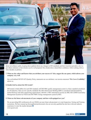 about surveillance audits, keeping them updated about any changes in ISO standards and their transition period(s), also we
give them solutions so that client(s) can be well prepared. Our client(s) have shared their conﬁdence while working with us
since decades as partners.
7. What are the values and factors that you attribute your success to? Also, suggest the one quote, which adorns your
company very well.
Our well-deﬁned SEVEN (07) Quality Policy statements are our attributes; our mission statement “We Cover Credibility”
adorns us.
8. Kindly brief us about the ISO trends?
ISO trends in India diﬀers for each ISO standard, still ISO 9001 quality management system is a basic standard considered
for all industries, there are few speciﬁc standards like ISO 3834 Fusion Welding QMS is considered and demanded by
Indian Railways and other engineering organizations, ISO IEC 27001 information security by RBI, ISO 22000 Food Safety
Management Systems by FSSAI and ISO 50001 Energy management system by BEE.
9. What are the future advancements of your company and how well-equipped are you?
We are providing ISO certiﬁcation all over INDIA our near future advancement is to start Inspection, Testing and Training
institutions. We have teamed up thoroughbred professionals who are not only qualiﬁed but also have relevant industry
experience to cater the market demand.
www.qscert.com
18 |July 2018|
™
 