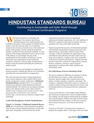 With the development in technology and
launching of new products and services,
abundant amount of low quality products are
available in the market. These products are harmful and are
unable to meet the customer needs. As a result these
customers have become extremely aware of the safety and
quality of the products, thereby raising the demand for
products certiﬁed with some prominent standards. As such,
majority of the leading organizations across various sectors
of the industry are increasingly focusing on the
standardization of their products and processes. On the
other hand, many organizations are providing ISO
certiﬁcates solutions to a diverse range of organizations,
thereby raising the demand and helping the certiﬁcation
market to grow.
Moreover, certiﬁcations and standards are enhancing the
business processes, enabling the eﬀective use of resources,
and reduce the waste generated by an organization.
One such association focusing on luring organizations
across various industries to get certiﬁed with the latest
Quality management systems certiﬁcations is Hindustan
Standards Bureau, founded in 2011. It is a renowned
enterprise providing diversiﬁed industrial certiﬁcation
solutions globally. The solutions are developed to promote
safety to the industry and the society. These solutions
include testing, auditing, product certiﬁcations for safety
and performance requirements, and to develop
leading-edge, consensus-based standards to support future
technology.
Leader Who Recognized a Need for Standardization
Nagesh is the Founder of Hindustan Standards Bureau
(HSB). He is an electronics and communication engineer
with extensive relevant industrial experience of more than
eight years. His guidance and motivation has led the
organization beyond the horizons in meeting the
international standards requirements. He is the backbone of
HSB and is engaged in innovating new quality tools and
standards to be a successful leader world-wide.
Nagesh recognized the necessity of international standards
and certiﬁcates and guided his company-personnel in the
right direction to successfully satisfy the needs of the
customers. Under his leadership, his organization works
with diﬀerent code authorities and other small-scale and
large-scale enterprises, creating a safer, more sustainable
world for the customers and businesses. Nagesh assists the
pursuit of innovative solutions for manufacturers, retailers,
business, academia, consumers, and government
organizations to optimize their safety, reliability and
sustainability needs.
Diversiﬁed Range of Services Beneﬁting Clients
The services oﬀered by HSB helps its customers to obtain
the information they require to make sound business
decisions, optimize supply chain, maintain end-to-end
quality oversight, and gain a competitive advantage. The
company is completely dedicated to satisfy its customers. It
conducts suitable trainings and implements the results in the
developing industry by focusing on their key components
which are:
Testing and Certiﬁcation- The Company oﬀers solutions
that streamline an organization’s access to global markets.
The company tests the products and develops the standards,
they are tested against. HSB not only deals with the testing
and certiﬁcation but also conducts certiﬁcation programs,
ﬁeld evaluation programs, and technical information
services.
Evaluation of Products- Focusing on the evaluation of
products the company oﬀers a wide range of services which
HINDUSTAN STANDARDS BUREAU
Contributing to Sustainable and Safer World through
Prominent Certiﬁcation Programs
10T
H
E
MOST VALUABLE
ISOC E RT I F I CAT I O N
C o m p a n i e s
20 |July 2018|
™
 