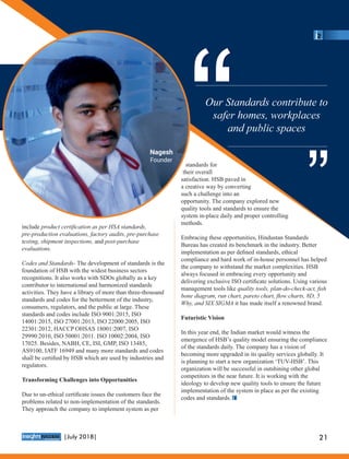 include product certiﬁcation as per HSA standards,
pre-production evaluations, factory audits, pre-purchase
testing, shipment inspections, and post-purchase
evaluations.
Codes and Standards- The development of standards is the
foundation of HSB with the widest business sectors
recognitions. It also works with SDOs globally as a key
contributor to international and harmonized standards
activities. They have a library of more than three-thousand
standards and codes for the betterment of the industry,
consumers, regulators, and the public at large. These
standards and codes include ISO 9001:2015, ISO
14001:2015, ISO 27001:2013, ISO 22000:2005, ISO
22301:2012, HACCP OHSAS 18001:2007, ISO
29990:2010, ISO 50001:2011. ISO 10002:2004, ISO
17025. Besides, NABH, CE, ISI, GMP, ISO 13485,
AS9100, IATF 16949 and many more standards and codes
shall be certiﬁed by HSB which are used by industries and
regulators.
Transforming Challenges into Opportunities
Due to un-ethical certiﬁcate issues the customers face the
problems related to non-implementation of the standards.
They approach the company to implement system as per
standards for
their overall
satisfaction. HSB paved in
a creative way by converting
such a challenge into an
opportunity. The company explored new
quality tools and standards to ensure the
system in-place daily and proper controlling
methods.
Embracing these opportunities, Hindustan Standards
Bureau has created its benchmark in the industry. Better
implementation as per deﬁned standards, ethical
compliance and hard work of in-house personnel has helped
the company to withstand the market complexities. HSB
always focused in embracing every opportunity and
delivering exclusive ISO certiﬁcate solutions. Using various
management tools like quality tools, plan-do-check-act, ﬁsh
bone diagram, run chart, pareto chart, ﬂow charts, 8D, 5
Why, and SIX SIGMA it has made itself a renowned brand.
Futuristic Vision
In this year end, the Indian market would witness the
emergence of HSB’s quality model ensuring the compliance
of the standards daily. The company has a vision of
becoming more upgraded in its quality services globally. It
is planning to start a new organization ‘TUV-HSB’. This
organization will be successful in outshining other global
competitors in the near future. It is working with the
ideology to develop new quality tools to ensure the future
implementation of the system in place as per the existing
codes and standards.
Our Standards contribute to
safer homes, workplaces
and public spaces
““ ““
Nagesh
Founder
™
21|July 2018|
 