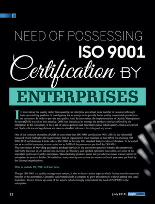 NEED OF POSSESSING
ISO 9001
Certiﬁcation
It’s more about the quality rather than quantity; an enterprise can attract more number of customers through
their eye-catching products. It is obligatory for an enterprise to provide better quality consumable products to
the customers. In order to prevent any quality fraud by enterprises, the implementation of Quality Management
System (QMS) was taken into practice. QMS was introduced to manage the products/services oﬀered by the
enterprises to the consumers. It has a set of various policies and procedures under which quality checks are carried
out. Such policies and regulations are taken as standard reference for ruling out any errors.
One of the common examples of QMS is none other than ISO 9001 certiﬁcation. 9001:2015 is the referential
standard which highlights the requirements that an organization must maintain in their QMS for attaining ISO
9001:2015 certiﬁcations. Unlike others, ISO 9001 is the only ISO standard that provides certiﬁcation. To be called
out as a certiﬁed company, an enterprise has to fulﬁll all the parameters put forth by ISO 9001.
The consistency of providing qualitative products/services to the customers generally beneﬁts the enterprises,
indirectly. Increase in job satisfaction, increase in eﬃciency, and uplifted optimism necessities, are some of the
important proﬁts received by enterprises. Manufacturing products under law jurisdiction makes it more subtle for
enterprises to proceed further. Nevertheless, many start-up enterprises are unaware of such processes put forth by
the licensed organizations.
Why to include ISO 9001 in Enterprise
Though ISO 9001 is a quality management system, it also includes various aspects which further provide numerous
beneﬁts to the enterprises. Generally such beneﬁts help a company to grow prosperously without getting into legal
hostilities. Hence, follow up some of the aspects which strongly comprehend the need of ISO 9001 in the
enterprises.
ENTERPRISES
22 |July 2018|
™
 