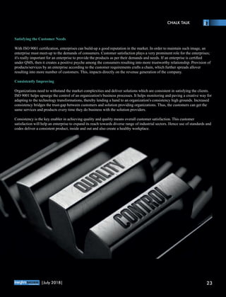 Satisfying the Customer Needs
With ISO 9001 certiﬁcation, enterprises can build-up a good reputation in the market. In order to maintain such image, an
enterprise must meet-up to the demands of consumers. Customer satisfaction plays a very prominent role for the enterprises;
it's really important for an enterprise to provide the products as per their demands and needs. If an enterprise is certiﬁed
under QMS, then it creates a positive psyche among the consumers resulting into more trustworthy relationship. Provision of
products/services by an enterprise according to the customer requirements crafts a chain, which further spreads allover
resulting into more number of customers. This, impacts directly on the revenue generation of the company.
Consistently Improving
Organizations need to withstand the market complexities and deliver solutions which are consistent in satisfying the clients.
ISO 9001 helps upsurge the control of an organization's business processes. It helps monitoring and paving a creative way for
adapting to the technology transformations, thereby lending a hand to an organization's consistency high grounds. Increased
consistency bridges the trust-gap between customers and solution providing organizations. Thus, the customers can get the
same services and products every time they do business with the solution providers.
Consistency is the key enabler in achieving quality and quality means overall customer satisfaction. This customer
satisfaction will help an enterprise to expand its reach towards diverse range of industrial sectors. Hence use of standards and
codes deliver a consistent product, inside and out and also create a healthy workplace.
CHALK TALK
™
23|July 2018|
 