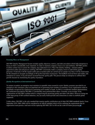 Focusing More on Management
ISO 9001 Quality Management System includes quality objectives, metrics, and other procedures which help enterprises to
focus on what’s considerably more important. In order to maintain company’s focus over such attributes, ISO 9001 prefers
to utilize certain ways to ensure the company stays dedicated over it. Ways like Quality Auditing—internal auditing,
registration audits and self-process auditing; ISO 9001 consistently makes a company aware to audit all the quality
processes. If and only if all the regular audits and as-needed audits are carried out in a proper way then it will be much easier
for the enterprise to navigate accordingly to ﬁll up the loop holes in processes. The feedback received from such audits, aids
enterprises to correct, if any deviations occurred from the quality path. This process helps an enterprise to calibrate their
growth structure by maintaining the quality of products.
Quality Recognition at International level
To sustain in market, an enterprise must maintain its reputable status around its sector. Quality assurance provided by an
enterprise to the consumers, plays an important role in generating more number of customers. Every organization wants to
be globally recognized for expansion by generating more number of leads. As ISO is a worldwide standard administration,
the certiﬁcation provided by ISO 9001 is considerably more preferred than others. Currently, on an average 10 lac
organizations are ISO 9001 certiﬁed which is categorizing the promising quality providers with others. However, being one
of the large group of ISO certiﬁed industries, one can easily build-up leads and connections in order to establish global
expansion.
Unlike others, ISO 9001 is the only standard that requires quality certiﬁcation out of other ISO 9000 standards family. From
September 2018, 9001:2008 will be considered as an oﬃcial standard which will be outlining the requirements that an
organization must possess. And soon will be replacing ISO 9001:2015 to ﬁll out the voids for better processing.
24 |July 2018|
™
 