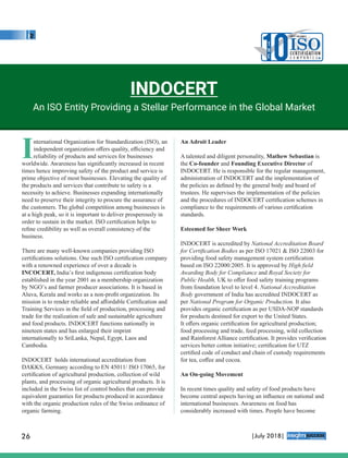 International Organization for Standardization (ISO), an
independent organization oﬀers quality, eﬃciency and
reliability of products and services for businesses
worldwide. Awareness has signiﬁcantly increased in recent
times hence improving safety of the product and service is
prime objective of most businesses. Elevating the quality of
the products and services that contribute to safety is a
necessity to achieve. Businesses expanding internationally
need to preserve their integrity to procure the assurance of
the customers. The global competition among businesses is
at a high peak, so it is important to deliver prosperously in
order to sustain in the market. ISO certiﬁcation helps to
reﬁne credibility as well as overall consistency of the
business.
There are many well-known companies providing ISO
certiﬁcations solutions. One such ISO certiﬁcation company
with a renowned experience of over a decade is
INCOCERT, India’s ﬁrst indigenous certiﬁcation body
established in the year 2001 as a membership organization
by NGO’s and farmer producer associations. It is based in
Aluva, Kerala and works as a non-proﬁt organization. Its
mission is to render reliable and aﬀordable Certiﬁcation and
Training Services in the ﬁeld of production, processing and
trade for the realization of safe and sustainable agriculture
and food products. INDOCERT functions nationally in
nineteen states and has enlarged their imprint
internationally to SriLanka, Nepal, Egypt, Laos and
Cambodia.
INDOCERT holds international accreditation from
DAKKS, Germany according to EN 45011/ ISO 17065, for
certiﬁcation of agricultural production, collection of wild
plants, and processing of organic agricultural products. It is
included in the Swiss list of control bodies that can provide
equivalent guaranties for products produced in accordance
with the organic production rules of the Swiss ordinance of
organic farming.
An Adroit Leader
A talented and diligent personality, Mathew Sebastian is
the Co-founder and Founding Executive Director of
INDOCERT. He is responsible for the regular management,
administration of INDOCERT and the implementation of
the policies as deﬁned by the general body and board of
trustees. He supervises the implementation of the policies
and the procedures of INDOCERT certiﬁcation schemes in
compliance to the requirements of various certiﬁcation
standards.
Esteemed for Sheer Work
INDOCERT is accredited by National Accreditation Board
for Certiﬁcation Bodies as per ISO 17021 & ISO 22003 for
providing food safety management system certiﬁcation
based on ISO 22000:2005. It is approved by High ﬁeld
Awarding Body for Compliance and Royal Society for
Public Health, UK to oﬀer food safety training programs
from foundation level to level 4. National Accreditation
Body government of India has accredited INDOCERT as
per National Program for Organic Production. It also
provides organic certiﬁcation as per USDA-NOP standards
for products destined for export to the United States.
It oﬀers organic certiﬁcation for agricultural production;
food processing and trade, feed processing, wild collection
and Rainforest Alliance certiﬁcation. It provides veriﬁcation
services better cotton initiative; certiﬁcation for UTZ
certiﬁed code of conduct and chain of custody requirements
for tea, coﬀee and cocoa.
An On-going Movement
In recent times quality and safety of food products have
become central aspects having an inﬂuence on national and
international businesses. Awareness on food has
considerably increased with times. People have become
INDOCERT
An ISO Entity Providing a Stellar Performance in the Global Market
10T
H
E
MOST VALUABLE
ISOC E RT I F I CAT I O N
C o m p a n i e s
26 |July 2018|
™
 