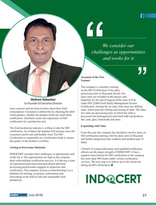 more cautious and are keen to know about their food
consumption. Consumers conﬁrm this by checking the label
of the product, whether the product holds any food safety
certiﬁcation. And there comes the importance of ISO
certiﬁcation for a production unit.
The food production industry is willing to take the ISO
certiﬁcation. As in future the demand will increase since the
consumers prefer safe and healthy food. The ISO
Certiﬁcation is responsible as a certiﬁcation body to ensure
the quality of the product it certiﬁes.
Arising to Overcome Obstacles
INDOCERT considers their challenges as opportunities and
works for it. The opportunities are high as the company
deals with multiple certiﬁcation services. It is having a team
of experienced and motivated agricultural and food
processing professionals engaged in inspection and
certiﬁcation. The company focuses on transforming it as a
platform for training, awareness, information and
networking in the ﬁeld of safe and sustainable food
production.
Scenario of the New
Venture
The company is currently working
on the ISO Certiﬁcation of the diary
processing units in Wayanad, Kerala. Six
dairy units are included in this project and
hopefully by the end of August all the units will be
under ISO 22000 Food Safety Management System
Certiﬁcation. Among the six units, four units are chilling
units, which does the chilling and storing of milk. The other
two units are processing units in which the milk is
processed into homogenized and toned milk and products
like curd, ghee, buttermilk and more.
Expanding with Time
From this year the company has decided to involve more on
ISO certiﬁcation starting with the dairy units in Wayanad
and further progression into southern and northern part of
India.
A bunch of young enthusiastic and qualiﬁed certiﬁcation
oﬃcers are the major strength of INDOCERT. It has a
separate team formed for ISO certiﬁcation as the company
has more than 500 clients under various certiﬁcation
services. The next step is to follow up on the clients for
taking up ISO certiﬁcation.
We consider our
challenges as opportunities
and works for it
““ ““
Mathew Sebastian
Co-founder & Executive Director
™
27|July 2018|
 