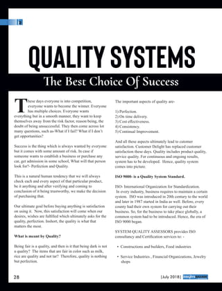 hese days everyone is into competition,
Teveryone wants to become the winner. Everyone
has multiple choices. Everyone wants
everything but in a smooth manner, they want to keep
themselves away from the risk factor, reason being, the
doubt of being unsuccessful. They then come across lot
many questions, such as-What if I fail? What if I don’t
get opportunities?
Success is the thing which is always wanted by everyone
but it comes with some amount of risk. In case if
someone wants to establish a business or purchase any
car, get admission in some school, What will that person
look for?- Perfection and Quality.
This is a natural human tendency that we will always
check each and every aspect of that particular product,
be it anything and after verifying and coming to
conclusion of it being trustworthy, we make the decision
of purchasing that.
Our ultimate goal before buying anything is satisfaction
on using it. Now, this satisfaction will come when our
desires, wishes are fulﬁlled which ultimately asks for the
quality, perfection. Inshort, the quality is what that
matters the most.
What is meant by Quality?
Being fair is a quality, and then is it that being dark is not
a quality? The items that are fair in color such as milk,
rice are quality and not tar? Therefore, quality is nothing
but perfection.
The important aspects of quality are-
1) Perfection.
2) On time delivery.
3) Cost eﬀectiveness.
4) Consistency.
5) Continual Improvement.
And all these aspects ultimately lead to cutomer
satisfaction. Customer Delight has replaced customer
satisfaction these days. Quality includes product quality,
service quality. For continuous and ongoing results,
system has to be developed. Hence, quality system
comes into picture.
ISO 9000- is a Quality System Standard.
ISO- International Organization for Standardization.
In every industry, business requires to maintain a certain
system. ISO was introduced in 20th century to the world
and later in 1987 started in India as well. Before, every
county had their own system for carrying out their
business. So, for the business to take place globally, a
common system had to be introduced. Hence, the era of
ISO 9000 began.
SYSTEM QUALITY ASSESSORS provides ISO
consultancy and Certiﬁcation services to: -
• Constructions and builders, Food industries
• Service Industries , Financial Organizations, Jewelry
shops
28 |July 2018|
™
 
