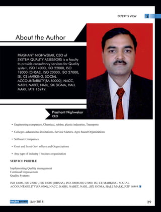 About the Author
• Engineering companies, Chemical, rubber, plastic industries, Transports
• Colleges ,educational institutions, Service Sectors, Agro based Organizations
• Software Companies
• Govt and Semi Govt oﬃces and Organizations
• Any type of industry / business organization
SERVICE PROFILE
Implementing Quality management
Continual Improvement
Quality Systems
ISO 14000, ISO 22000 , ISO 18000 (OHSAS), ISO 20000,ISO 27000, ISI, CE MARKING, SOCIAL
ACCOUNTABILITY(SA 8000), NACC, NABH, NABET, NABL ,SIX SIGMA, HALL MARK,IATF 16949.
PRASHANT NIGHWEKAR, CEO of
SYSTEM QUALITY ASSESSORS is a faculty
to provide consultancy services for Quality
system, ISO 14000, ISO 22000, ISO
18000 (OHSAS), ISO 20000, ISO 27000,
ISI, CE MARKING, SOCIAL
ACCOUNTABILITY(SA 80000), NACC,
NABH, NABET, NABL, SIX SIGMA, HALL
MARK, IATF 16949.
Prashant Nighwekar
CEO
EXPERT’S VIEW
™
29|July 2018|
 