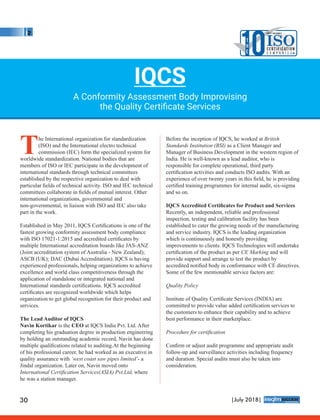 The International organization for standardization
(ISO) and the International electro technical
commission (IEC) form the specialized system for
worldwide standardization. National bodies that are
members of ISO or IEC participate in the development of
international standards through technical committees
established by the respective organization to deal with
particular ﬁelds of technical activity. ISO and IEC technical
committees collaborate in ﬁelds of mutual interest. Other
international organizations, governmental and
non-governmental, in liaison with ISO and IEC also take
part in the work.
Established in May 2011, IQCS Certiﬁcations is one of the
fastest growing conformity assessment body compliance
with ISO 17021-1:2015 and accredited certiﬁcates by
multiple International accreditation boards like JAS-ANZ
(Joint accreditation system of Australia - New Zealand);
ASCB (UK); DAC (Dubai Accreditation). IQCS is having
experienced professionals, helping organizations to achieve
excellence and world class competitiveness through the
application of standalone or integrated national and
International standards certiﬁcations. IQCS accredited
certiﬁcates are recognized worldwide which helps
organization to get global recognition for their product and
services.
The Lead Auditor of IQCS
Navin Kortikar is the CEO at IQCS India Pvt. Ltd. After
completing his graduation degree in production engineering
by holding an outstanding academic record, Navin has done
multiple qualiﬁcations related to auditing.At the beginning
of his professional career, he had worked as an executive in
quality assurance with ‘west coast saw pipes limited’- a
Jindal organization. Later on, Navin moved onto
International Certiﬁcation Services(ASIA) Pvt.Ltd, where
he was a station manager.
Before the inception of IQCS, he worked at British
Standards Institution (BSI) as a Client Manager and
Manager of Business Development in the western region of
India. He is well-known as a lead auditor, who is
responsible for complete operational, third party
certiﬁcation activities and conducts ISO audits. With an
experience of over twenty years in this ﬁeld, he is providing
certiﬁed training programmes for internal audit, six-sigma
and so on.
IQCS Accredited Certiﬁcates for Product and Services
Recently, an independent, reliable and professional
inspection, testing and calibration facility has been
established to cater the growing needs of the manufacturing
and service industry. IQCS is the leading organization
which is continuously and honestly providing
improvements to clients. IQCS Technologies will undertake
certiﬁcation of the product as per CE Marking and will
provide support and arrange to test the product by
accredited notiﬁed body in conformance with CE directives.
Some of the few mentionable service factors are:
Quality Policy
Institute of Quality Certiﬁcate Services (INDIA) are
committed to provide value added certiﬁcation services to
the customers to enhance their capability and to achieve
best performance in their marketplace.
Procedure for certiﬁcation
Conﬁrm or adjust audit programme and appropriate audit
follow-up and surveillance activities including frequency
and duration. Special audits must also be taken into
consideration.
IQCS
A Conformity Assessment Body Improvising
the Quality Certiﬁcate Services
10T
H
E
MOST VALUABLE
ISOC E RT I F I CAT I O N
C o m p a n i e s
30 |July 2018|
™
 