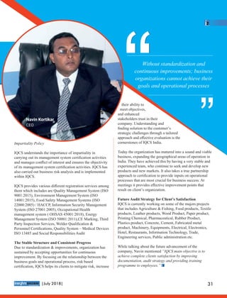 Impartiality Policy
IQCS understands the importance of impartiality in
carrying out its management system certiﬁcation activities
and manages conﬂict of interest and ensures the objectivity
of its management system certiﬁcation activities. IQCS has
also carried out business risk analysis and is implemented
within IQCS.
IQCS provides various diﬀerent registration services among
them which includes are Quality Management System (ISO
9001:2015), Environment Management System (ISO
14001:2015), Food Safety Management Systems (ISO
22000:2005) / HACCP, Information Security Management
System (ISO 27001:2005), Occupational Health
management system ( OHSAS 45001:2018), Energy
Management System (ISO 50001:2011),CE Marking, Third
Party Inspection Services, Welder Qualiﬁcation &
Personnel Certiﬁcations, Quality System – Medical Devices
ISO 13485 and Social Responsibilities Audit
The Stable Structure and Consistent Progress
Due to standardization & improvements, organization has
sustained by accepting opportunities for continuous
improvement. By focusing on the relationship between the
business goals and operational process, risk based
certiﬁcation, IQCS helps its clients to mitigate risk, increase
their ability to
meet objectives,
and enhanced
stakeholders trust in their
company. Understanding and
ﬁnding solution to the customer’s
strategic challenges through a tailored
approach and eﬀective evaluation is the
cornerstones of IQCS India.
Today the organization has matured into a sound and viable
business, expanding the geographical areas of operation in
India. They have achieved this by having a very stable and
experienced team, who continue to seek and develop new
products and new markets. It also takes a true partnership
approach to certiﬁcation to provide inputs on operational
processes that are most crucial for business success. At
meetings it provides eﬀective improvement points that
result on client’s organization.
Future Audit Strategy for Client’s Satisfaction
IQCS is currently working on some of the majors projects
that includes Agriculture & Fishing, Food products, Textile
products, Leather products, Wood Product, Paper product,
Printing Chemical, Pharmaceutical, Rubber Product,
Plastics product, Concrete, Cement, Fabricated metal
product, Machinery, Equipments, Electrical, Electronics,
Hotel, Restaurants, Information Technology, Trade,
Engineering services, Public administration etc.
While talking about the future advancement of the
company, Navin mentioned “IQCS main objective is to
achieve complete clients satisfaction by improving
documentation, audit strategy and providing training
programme to employees.”
Without standardization and
continuous improvements; business
organizations cannot achieve their
goals and operational processes
““ ““
Navin Kortikar
CEO
™
31|July 2018|
 