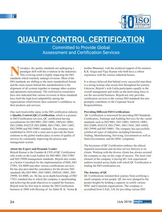 Nowadays, the quality standards are undergoing a
paradigm shift with the evolution in the industries.
This evolving trend is highly impacting the ISO
standards which routinely undergo revisions. Most of the
ISO standards are shifting to the more standardized format
and the main reason behind this standardization is the
alignment of all systems together to manage other systems
and operations meticulously. The well-known researchers
have also indicated that various revisions in these standards
have built the high-level adaptability among the
organizations which boosts their customer’s conﬁdence in
their products and services.
One such trustworthy name in the ISO certiﬁcation industry
is Quality Control (QC) Certiﬁcation, which is a pioneer
in ISO Certiﬁcation services, QC certiﬁcation having
accreditations for ISO 9001, ISO 14001, OHSAS 18001,
ISO 22000, HACCP, ISO 20000, ISO 27001, ISO 13485,
ISO 29990 and ISO 50001 standards. The company was
established in 2010 with a clear aim to provide the ﬁnest
solutions to the global market place in terms of quality of
services by continually improving the process and
management system.
About the Expert and Dynamic Leader
Brijesh Kumar is the Founder & CEO of QC Certiﬁcation
who works as the Lead Auditor for ISO 9001, ISO 27001
and ISO 29990 management standards. Brijesh also works
as a Senior Consultant for the implementation of IMS, ISO
27001, SA-8000 and other various certiﬁcations services.
He has also provided the consultancy for the diverse ISO
standards like ISO 9001, ISO 14001, OHSAS 18001, ISO
29990, SA 8000, etc. He has an in-depth knowledge of ISO
17021 standard due to which the company is spearheading
and achieving the peak objectives to expand the business.
Brijesh took his ﬁrst step to initiate the ISO Certiﬁcation
business in 2008 with blessing of his father R. K. Verma &
mother Bhanmati, with the technical support of his mentors
K.K. Gogia and Vijay Kumar who both have a robust
experience with the various industrial houses.
It is always believed that behind every successful man there
is a strong woman who assists him throughout his journey.
Likewise, Brijesh’s wife Lalita participates equally in the
overall management and works as the motivating force to
run the successful business. Brijesh not only provides
certiﬁcation services to the various ISO standards but also
promptly contributes to the Corporate Social
Responsibilities.
Providing Diﬀerent ISO Certiﬁcations
QC Certiﬁcation is renowned for providing ISO Standards
Certiﬁcation, Trainings and Auditing Services for the varied
standards such as ISO 9001, ISO 14001, OHSAS 18001,
ISO 22000, HACCP, ISO 27001, ISO 13845, ISO 16949,
ISO 29990 and ISO 50001. The company has successfully
certiﬁed all types of industries including Education,
Trading, Manufacturing, Servicing, Government as well as
Semi-Government, and the MNC companies.
The keystones of QC Certiﬁcation embrace the ethical,
impartial assessment and on-time service delivery to its
clients. Working with the diverse clients has always assisted
the company to stay on the verge of success. The most vital
element of the company is having 60+ rich experienced
auditors located across India with which QC Certiﬁcation is
leading the ISO certiﬁcation era.
The Journey of QC
QC Certiﬁcations initiated their journey from certifying a
small company of ten people. QC has now plunged to the
greater heights by holding a capacity to certify various
MNC and Corporate organizations. The company is
accredited from UASL, UK for providing various ISO
QUALITY CONTROL CERTIFICATION
Committed to Provide Global
Assessment and Certiﬁcation Services
10T
H
E
MOST VALUABLE
ISOC E RT I F I CAT I O N
C o m p a n i e s
34 |July 2018|
™
 