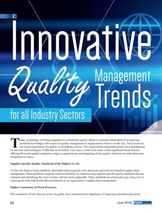 oday, technology will help companies to extend their quality eﬀorts to external stakeholders It is acquiring
Tprofound knowledge with respect to quality management in organizations which is on the rise. There exists an
increased requirement for quality in all industry sectors. The organizations and professionals are contemplating
on the tools and techniques of QM like never before. Let’s have a look at the some of the signiﬁcant trends that are
oﬀering the much needed competitive edge to organizations and impacting all the quality initiatives to make them gain
momentum in future.
Supplier-Speciﬁc Quality Standards of the Highest Levels
To face the brunt of many problems and higher-than-expected costs, processes and tools are linked to supply chain
management. These problems might be resolved skillfully by implementing supplier-speciﬁc quality standards that are
stringent and identifying the issues in time and but easily applicable. These standards are promised to go a long way in
reducing the risks linked with the uncertainties in an organization’s supply chain management.
Higher Consistency in Work Processes
The companies of now that are across the globe, have understood the importance of replacing redundant and ad hoc
Innovative
QualityManagement
TrendsforallIndustrySectors
36 |July 2018|
™
 