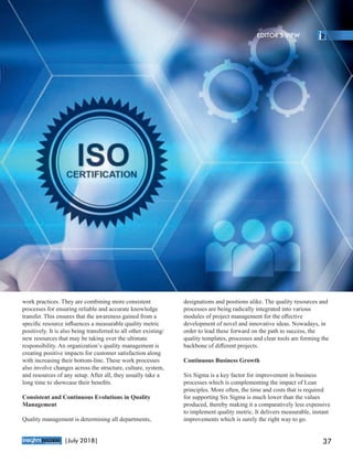 work practices. They are combining more consistent
processes for ensuring reliable and accurate knowledge
transfer. This ensures that the awareness gained from a
speciﬁc resource inﬂuences a measurable quality metric
positively. It is also being transferred to all other existing/
new resources that may be taking over the ultimate
responsibility. An organization’s quality management is
creating positive impacts for customer satisfaction along
with increasing their bottom-line. These work processes
also involve changes across the structure, culture, system,
and resources of any setup. After all, they usually take a
long time to showcase their beneﬁts.
Consistent and Continuous Evolutions in Quality
Management
Quality management is determining all departments,
designations and positions alike. The quality resources and
processes are being radically integrated into various
modules of project management for the eﬀective
development of novel and innovative ideas. Nowadays, in
order to lead these forward on the path to success, the
quality templates, processes and clear tools are forming the
backbone of diﬀerent projects.
Continuous Business Growth
Six Sigma is a key factor for improvement in business
processes which is complementing the impact of Lean
principles. More often, the time and costs that is required
for supporting Six Sigma is much lower than the values
produced, thereby making it a comparatively less expensive
to implement quality metric. It delivers measurable, instant
improvements which is surely the right way to go.
™
37|July 2018|
EDITOR’S VIEW
 