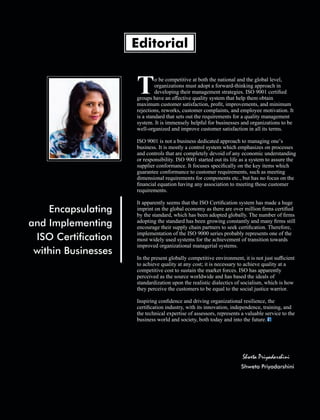 o be competitive at both the national and the global level,
Torganizations must adopt a forward-thinking approach in
developing their management strategies. ISO 9001 certiﬁed
groups have an eﬀective quality system that help them obtain
maximum customer satisfaction, proﬁt, improvements, and minimum
rejections, reworks, customer complaints, and employee motivation. It
is a standard that sets out the requirements for a quality management
system. It is immensely helpful for businesses and organizations to be
well-organized and improve customer satisfaction in all its terms.
ISO 9001 is not a business dedicated approach to managing one’s
business. It is mostly a control system which emphasizes on processes
and controls that are completely devoid of any economic understanding
or responsibility. ISO 9001 started out its life as a system to assure the
supplier conformance. It focuses speciﬁcally on the key items which
guarantee conformance to customer requirements, such as meeting
dimensional requirements for components etc., but has no focus on the
ﬁnancial equation having any association to meeting those customer
requirements.
It apparently seems that the ISO Certiﬁcation system has made a huge
imprint on the global economy as there are over million ﬁrms certiﬁed
by the standard, which has been adopted globally. The number of ﬁrms
adopting the standard has been growing constantly and many ﬁrms still
encourage their supply chain partners to seek certiﬁcation. Therefore,
implementation of the ISO 9000 series probably represents one of the
most widely used systems for the achievement of transition towards
improved organizational managerial systems.
In the present globally competitive environment, it is not just suﬃcient
to achieve quality at any cost; it is necessary to achieve quality at a
competitive cost to sustain the market forces. ISO has apparently
perceived as the source worldwide and has based the ideals of
standardization upon the realistic dialectics of socialism, which is how
they perceive the customers to be equal to the social justice warrior.
Inspiring conﬁdence and driving organizational resilience, the
certiﬁcation industry, with its innovation, independence, training, and
the technical expertise of assessors, represents a valuable service to the
business world and society, both today and into the future.
Editorial
Encapsulating
and Implementing
ISO Certication
within Businesses
Shweta Priyadarshini
Shweta Priyadarshini
 