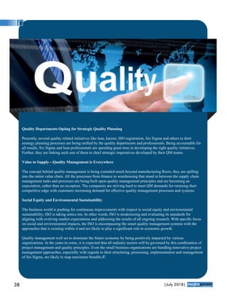 Quality Departments Opting for Strategic Quality Planning
Presently, several quality related initiatives like lean, kaizen, ISO registration, Six Sigma and others in their
strategy planning processes are being uniﬁed by the quality departments and professionals. Being accountable for
all results, Six Sigma and lean professionals are spending great time in developing the right quality initiatives.
Further, they are linking each one of them to chief strategic imperatives developed by their QM teams.
Value to Supply—Quality Management is Everywhere
The concept behind quality management is being extended much beyond manufacturing ﬂoors; they are spilling
into the entire value chain. All the processes from ﬁnance to warehousing that stand in between the supply chain
management tasks and processes are being built upon quality management principles and are becoming an
expectation, rather than an exception. The companies are striving hard to meet QM demands for retaining their
competitive edge with customers increasing demand for eﬀective quality management processes and systems.
Social Equity and Environmental Sustainability
The business world is pushing for continuous improvements with respect to social equity and environmental
sustainability; ISO is taking notice too. In other words, ISO is modernizing and evaluating its standards for
aligning with evolving market expectations and addressing the results of all ongoing research. With speciﬁc focus
on social and environmental impacts, the ISO is encompassing the smart quality management systems with the
approaches that is existing within it and are likely to play a signiﬁcant role in economic growth.
Quality management well set to dominate the future economy by being positively impacted by various
organizations. In the years to come, it is expected that all industry sectors will be governed by this combination of
project management and quality principles. Even the small business organizations are handling innovative project
management approaches, especially with regards to their structuring, processing, implementation and management
of Six Sigma, are likely to reap maximum beneﬁts.
38 |July 2018|
™
 