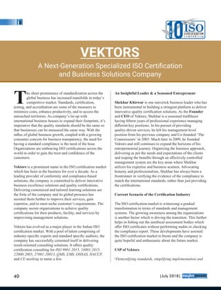 he sheer prominence of standardization across the
Tglobal business has increased manifolds in today’s
competitive market. Standards, certiﬁcation,
testing, and accreditation are some of the measures to
minimize costs, enhance productivity, and to access the
untouched territories. As company’s tie-up with
international business houses to expand their footprints, it’s
imperative that the quality standards should be the same so
that businesses can be measured the same way. With the
inﬂux of global business growth, coupled with a growing
consumer concern for business transparency, the need for
having a standard compliance is the need of the hour.
Organizations are embracing ISO certiﬁcations across the
world in order to gain the trust and conﬁdence of the
customers.
Vektors is a prominent name in the ISO certiﬁcation market
which has been in the business for over a decade. As a
leading provider of conformity and compliance-based
solutions, the company is committed to deliver innovative
business excellence solutions and quality certiﬁcations.
Delivering customized and tailored learning solutions are
the forte of the company and its global presence has
assisted them further to improve their services, gain
expertise, and to meet niche customer’s requirements. The
company assists organizations to achieve quality
certiﬁcations for their products, facility, and services by
improvising management solutions.
Vektors has evolved as a major player in the Indian ISO
certiﬁcation market. With a pool of talent comprising of
industry-speciﬁc experts and standard speciﬁc auditors, the
company has successfully cemented itself in delivering
result-oriented consulting solutions. It oﬀers quality
certiﬁcation consulting for ISO 9001:2015, 14001:2015,
22000:2005, 27001:20013, QMS, EMS, OHSAS, HACCP,
and CE marking to name a few.
An Insightful Leader & a Seasoned Entrepreneur
Shekhar Khirwar is one maverick business leader who has
been instrumental in building a stringent platform to deliver
innovative quality certiﬁcation solutions. As the Founder
and CEO of Vektors, Shekhar is a seasoned trailblazer
having ﬁfteen years of professional experience managing
diﬀerent key positions. In his pursuit of providing
quality-driven services, he left his management-level
position from his previous company and Co-founded ‘The
Connoisseurs’ in 2003. Much later in 2009, he founded
Vektors and still continues to expand the horizons of his
entrepreneurial journey. Organizing the business approach,
delivering as per the needs and expectations of the clients
and reaping the beneﬁts through an eﬀectively controlled
management system are the key areas where Shekhar
utilizes his expertise and business acumen. Advocating
honesty and professionalism, Shekhar has always been a
frontrunner in verifying the evidence of the compliance to
match the international standards, rather than just providing
the certiﬁcations.
Current Scenario of the Certiﬁcation Industry
The ISO certiﬁcation market is witnessing a gradual
transformation in terms of standards and management
systems. The growing awareness among the organizations
is another factor which is driving the transition. This further
helps in ﬁshing out the unethical assessment bodies which
oﬀer ISO certiﬁcates without performing audits or checking
the compliance report. These developments have assisted
the ISO certiﬁcation market to boom and the company is
quite hopeful and enthusiastic about the future market.
USP of Vektors
‘Demystifying standards, simplifying implementation and
VEKTORS
A Next-Generation Specialized ISO Certiﬁcation
and Business Solutions Company
10T
H
E
MOST VALUABLE
ISOC E RT I F I CAT I O N
C o m p a n i e s
40 |July 2018|
™
 