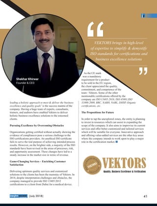leading a holistic approach to meet & deliver the business
excellence and quality goals’ is the success mantra of the
company. Having a huge team of experts, consultants,
trainers, and auditors have enabled Vektors to deliver
holistic business excellence solutions to the esteemed
clients.
Pursuing Excellence by Overcoming Obstacles
Organizations getting certiﬁed without actually showing the
evidence of compliances pose a serious challenge to the
ISO certiﬁcations providers. An unethical ISO certiﬁcate
fails to serve the real purpose of achieving intended process
results. However, on the brighter side, a majority of the ISO
standards have been revised in the areas of processes, risk,
and opportunity assessment. These changes have led to a
steady increase in the market size in terms of revenue.
Game-Changing Services – Enriching Customer
Satisfaction
Delivering optimum quality services and customized
solutions to the clients has been the mainstay of Vektors. In
2014, despite interpretation challenges and obstacles, the
company managed to provide ISO 13485:2012
certiﬁcations to a client from Dubai for a medical device.
As the CE mark
was a mandatory
requirement for a product
to be sold in the EU region,
the client appreciated the quality,
commitment, and competence of the
team –Vektors. Some of the other
mentionable certiﬁcations oﬀered by the
company are ISO 13485:2016, ISO 45001,ISO
31000:2009, BRC, NABH, NABL, DHSP, Organic
certiﬁcations, etc.
The Propositions for Future
In order to tap the unexplored zones, the entity is planning
to invest in resources which can assist in expanding the
scope of the company. It also aims to improvise its current
services and oﬀer better customized and tailored services
which will be suitable for everyone. Innovative approach
and oﬀering value-added services are the other key areas
where the company intends to work upon to play a major
role in the certiﬁcation market.
VEKTORS brings in high-level
of expertise to simplify & demystify
ISO standards for certiﬁcations and
business excellence solutions
““ ““
Shekhar Khirwar
Founder & CEO
™
41|July 2018|
 