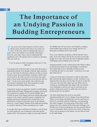 Iwas at an event in San Francisco in 2014, when I
heard a piece of advice that stuck in my mind ever
since. At the time, when I considered the advice, I
really wasn’t sure whether I was actually following it.
However, since then, I have come to understand the
signiﬁcance of it. The speaker said, in relation to choosing
what you work on:
“if you’re going to climb a mountain, make sure it’s the
right one”
You spend much of the best part of your early life trying to
understand yourself well enough to ﬁnd the right mountain
for you. You look for indicators; subjects you like at school,
mentors whose advice particularly resonates, which exams
you do well in, the clubs you join at university, the career
paths of those more senior than you in our ﬁrst job. But it’s
hard – I rarely come across people who really have the
conviction to absolutely know their mountain to climb
through forward looking indicators alone.
I started my career as an engineer. I joined a world leading
Engineering and Project Management company which took
me to projects in London, the US and the Middle East. I
worked on some of the largest and most cutting edge mega-
projects in the world. I quickly became a chartered civil
engineer and project manager and it seemed like I was
destined for a long and successful career in the industry.
However, I wasn’t happy. Despite all the indicators pointing
in a positive direction, I knew something wasn’t right.
It was then that I got a call from my brother, to ask for help
on a little project he was working on with some teacher
friends of his. Fast forward a couple of years and I had left
the Middle East, left my career, and founded a company
called Pobble that would go on to change the lives of
thousands of children all over the world.
Now, every indicator would have told me that this was a
risky, even crazy thing to do! In fact, the next 6 years that
bought me to now, have been the most wonderful, painful,
challenging, and rewarding years of my life.
Entrepreneurship is truly a rollercoaster ride! When I reﬂect
on that decision point 6 years ago though, it would have
been impossible to have rationally decided to leave
everything and start on a new path – I just knew in my gut
that I had to do it!
6 years on I look back on that piece of advice and realise
that I did pick the right mountain to climb. And there’s one
indicator that I see above all else that convinces me that this
is the case. The fact that I didn’t give up. When you are
working on something that truly aligns with your passion,
every challenge is just the next one to overcome as you
progress along your journey to achieving your mission,
giving up just isn’t an option!
I’m often asked about the secret to successful
entrepreneurship and I say two things; focus and resilience.
When you are doing something that you love and that you
believe in, no matter what the challenge, you keep going
and make it happen. You keep going, when others would
just give up. Also, despite all the chaos and challenge, you
ﬁnd the way to focus on taking the next best step forward in
a sea of uncertainty. When you have the clarity of knowing
where you are going on your journey you are able to focus
on the right things.
42 |July 2018|
™
 