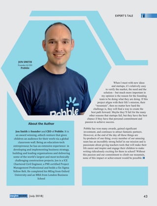 When I meet with new ideas
and startups, it’s relatively easy
to verify the market, the need and the
solution – but much more important in
my opinion is the reason for the founding
team to be doing what they are doing. If this
project aligns with their life’s mission, their
“mountain”, then no matter how hard the
challenge is, they will ﬁnd a way to create the
best path forward. Maybe they’ll fail for the many
other reasons that startups fail, but they have the best
chance if they have that personal commitment and
passion to achieve success.
Pobble has won many awards, gained signiﬁcant
investment, and continues to attract fantastic partners.
However, at the end of the day all these things are
by-products of one thing; every member of our amazing
team has an incredibly strong belief in our mission and is
passionate about giving teachers tools that will make their
life easier and inspire and engage their children to make
writing ridiculously exciting for them in school! Without
this passion and our commitment to climb our mountain,
none of this impact or achievement would be possible.
About the Author
Jon	Smith	is	founder	and	CEO	of	Pobble.	It	is	
an	award	winning,	edtech	venture	that	gives	
children	an	audience	for	their	work	via	a	global	
classroom	wall.	Being	an	education-tech	
entrepreneur,	he	has	an	extensive	experience		in	
developing	and	implementing	business	strategy,	
building	and	leading	organisations	and	delivering	
some	of	the	world’s	largest	and	most	technically	
challenging	construction	projects.	Jon	is	a	ICE	
Chartered	Civil	Engineer,	a	PMI	certi ied	Project	
Management	Professional	and	holds	a	Six	Sigma	
Yellow	Belt.	He	completed	his	MEng	from	Oxford	
University	and	an	MBA	from	London	Business	
School
JON	SMITH
Founder	&	CEO
Pobble
EXPERT’S TALE
™
43|July 2018|
 