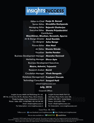 Copyright © 2018 Insights Success, All rights reserved. The content and images used in this magazine should not be reproduced or
transmitted in any form or by any means, electronic, mechanical, photocopying, recording or otherwise, without prior permission from Insights Success.
Reprint rights remain solely with Insights Success. Printed and Published by Insights Success Media and Technology Pvt. Ltd.
Corporate Ofces:
Insights Success Media Tech LLC
555 Metro Place North, Suite 100,
Dublin, OH 43017, United States
Phone - (614)-602-1754
Email: info@insightssuccess.com
For Subscription: www.insightssuccess.com
Insights Success Media and Technology Pvt. Ltd.
Off. No. 513 & 510, 5th Flr., Rainbow Plaza, Shivar Chowk,
Pimple Saudagar, Pune, Maharashtra 411017
Phone - India: 020- 7410079881/ 82/ 83/ 84/ 85
Email: info@insightssuccess.in
For Subscription: www.insightssuccess.in
sales@insightssuccess.com
Editor-in-Chief Pooja M. Bansal
Database Management Prashant Chevale
Technology Consultant Swapnil Patil
Circulation Manager Vivek Bangade
Research Analyst David
Business Development Executives
Meera, Ashwini, Tejaswini
Contributors
July, 2018
Savita Pandav
Art Editor
Business Development Manager Akansha Garewal
Visualiser
Shweta Shinde
Marketing Manager Dhruv Apte
Picture Editor Alex Noel
Art & Design Director Amol Kamble
Managing Editor
Co-designer Asha Bange
Rajarshi Chatterjee
Senior Editor Shraddha Deshpande
Bhavithiran, Bhushan, Devasish, Apurva
Follow us on : www.facebook.com/insightssuccess/ https://twitter.com/insightssuccess
We are also available on :
Cover Price : RS. 150/-
™
Executive Editor Shweta Priyadarshini
 