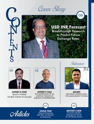 08
S
CON
T
E
N
T
USD INR Forecast
Breakthrough Research
to Predict Future
Exchange Rates
EDITOR’S VIEW
Innovative Quality
Management Trends
for all Industry Sectors
CHALK TALK
Need of Possessing
ISO 9001 Certication
by Enterprises
22
QSCERT
PROVIDING CERTIFICATION
FOR MANAGEMENT SYSTEMS
16
EXPERT’S TALE
THE IMPORTANCE OF AN
UNDYING PASSION IN
BUDDING ENTREPRENEURS
42
EXPERT’S VIEW
QUALITY SYSTEMS
THE BEST CHOICE OF SUCCESS
28
36
 