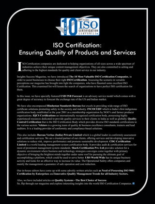 SO Certiﬁcation companies are dedicated to helping organizations of all sizes across a wide spectrum of
Iindustries achieve their unique content management objectives. They are also committed to setting and
adhering to the highest standards for quality and client service in our industry.
Insights Success Magazine, we have introduced The 10 Most Valuable ISO Certiﬁcation Companies, in
order to assist businesses to choose their right ISO Certiﬁcation. Assessing the scenario in versatile
perceptions our magazine has brought into light the companies, who have ﬂaunted some excellent ISO
Certiﬁcation. This examined list will lessen the search of organizations to have perfect ISO certiﬁcation for
them.
In this issue, we have specially featured USD INR Forecast is an advisory service model which comes with a
great degree of accuracy to forecast the exchange rate of the US and Indian market.
We have also encompassed Hindustan Standards Bureau that excels in providing wide-range of ISO
certiﬁcate solutions promoting safety in the society and industry. INCOCERT which is India’s ﬁrst indigenous
certiﬁcation body established in the year 2001 as a membership organization by NGO’s and farmer producer
organizations. IQCS Certiﬁcations an internationally recognized certiﬁcation body, possessing highly
experienced resources dedicated to provide quality services to their clients in India as well as globally. Quality
Control Certiﬁcation that is the ISO Certiﬁcation Body which provides diverse ISO standards certiﬁcations to
the various sectors. Vektors is a growing team of quality & business excellence consultants, trainers and lead
auditors. It is a leading provider of conformity and compliance-based solutions.
This also includes Bureau Veritas (India) Private Limited which is a global leader in conformity assessment
and certiﬁcation services. We are a trusted partner of our clients, oﬀering services and developing innovative
solutions to reduce risk, improve performance and promote sustainable development. CDG Certiﬁcation
Limited is a world leading management system certiﬁcation body. It provides audit & certiﬁcation services for
most of prominent management system standards. Shark Certiﬁcation Pvt. Ltd provides solution for a
dynamic environment where business and technology strategies converges come together with primary
objective of bringing the brightest minds together under same roof for pursuing the ultimate goal of
accomplishing a platform, which could be used to serve better. URS World Wide has its unique business
activity and looks for an eﬀective way to increase its value. The Operational Safety oﬀers companies and
mainly the management a guarantee of safe operation and cost reduction.
Our in-house editors have come up with some adroitly written articles such as Need of Possessing ISO 9001
Certiﬁcation by Enterprises and Innovative Quality Management Trends for all Industry Sectors.
Also, we have included articles on Quality Systems –The Best Choice of Success
So, ﬂip through our magazine and explore interesting insights into the world ISO Certiﬁcation Companies.
ISO Certication:
Ensuring Quality of Products and Services
10T
H
E
MOST VALUABLE
ISOC E RT I F I CAT I O N
C o m p a n i e s
 