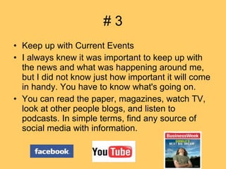 # 3 Keep up with Current Events I always knew it was important to keep up with the news and what was happening around me, but I did not know just how important it will come in handy. You have to know what's going on.  You can read the paper, magazines, watch TV, look at other people blogs, and listen to podcasts. In simple terms, find any source of social media with information.  