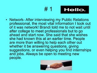 # 1 Network- After interviewing my Public Relations professional, the most vital information I took out of it was network! Brandi told me to not wait until after college to meet professionals but to go ahead and start now. She said that she wishes she had known this at an earlier time. People are more than willing to help each other out whether it be answering questions, giving suggestions, or even helping you find internships and jobs. Always be open to meeting new people.  