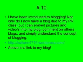 # 10 I have been introduced to blogging! Not only do I now have a blog due to my PR class, but I can embed pictures and video’s into my blog, comment on others blogs, and simply understand the concept of blogging. http://katiann4710.wordpress.com/ Above is a link to my blog! 