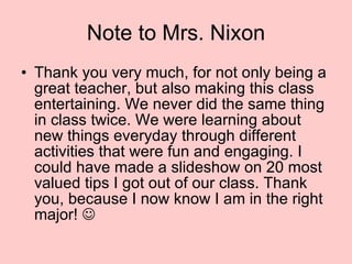 Note to Mrs. Nixon Thank you very much, for not only being a great teacher, but also making this class entertaining. We never did the same thing in class twice. We were learning about new things everyday through different activities that were fun and engaging. I could have made a slideshow on 20 most valued tips I got out of our class. Thank you, because I now know I am in the right major!   