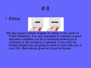 # 8 Ethics:  We discussed a whole chapter on ethics in the world of Public Relations. It is very important to maintain a good reputation whether you be a individual working for a company or the company in general. If you can’t be trusted people are not going to want to work with you or your firm. Best advice given is to just be honest. 