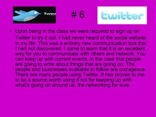 # 6 Upon being in the class we were required to sign up on Twitter to try it out.   I had never heard of the social website in my life. This was a entirely new communication tool that I had not discovered. I came to learn that it is an excellent way for you to communicate with others and network. You can keep up with current events; in the case that people are going to write about things that are going on. The people and businesses available to follow are outrageous. There are many people using Twitter. It has proven to me to be a source worth using if not for keeping up with what’s going on around us, the networking for sure.  
