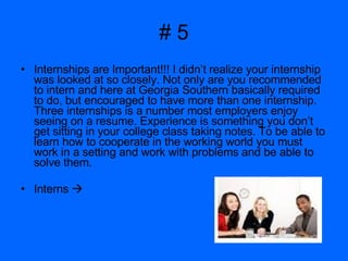 # 5 Internships are Important!!! I didn’t realize your internship was looked at so closely. Not only are you recommended to intern and here at Georgia Southern basically required to do, but encouraged to have more than one internship. Three internships is a number most employers enjoy seeing on a resume. Experience is something you don’t get sitting in your college class taking notes. To be able to learn how to cooperate in the working world you must work in a setting and work with problems and be able to solve them.  Interns   