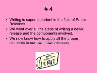 # 4 Writing is super important in the field of Public Relations We went over all the steps of writing a news release and the components involved.  We now know how to apply all the proper elements to our own news releases. 