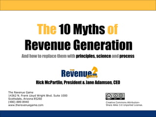 The  10 Myths  of  Revenue Generation And how to replace them with  principles,   science  and  process The Revenue Game 14362 N. Frank Lloyd Wright Blvd. Suite 1000 Scottsdale, Arizona 85260 (480) 889-8940 www.therevenuegame.com Rick McPartlin, President & Jane Adamson, CEO Creative Commons Attribution-Share Alike 3.0 Unported License. 