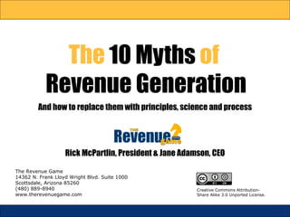 The  10 Myths  of  Revenue Generation And how to replace them with  principles,   science  and  process The Revenue Game 14362 N. Frank Lloyd Wright Blvd. Suite 1000 Scottsdale, Arizona 85260 (480) 889-8940 www.therevenuegame.com Rick McPartlin, President & Jane Adamson, CEO Creative Commons Attribution-Share Alike 3.0 Unported License. 