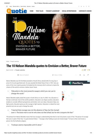 3/30/2021 The 10 Nelson Mandela quotes to Envision a Better, Braver Future
https://quotie.insightssuccess.com/the-10-nelson-mandela-quotes-to-envision-a-better-braver-future/ 1/3
e f
Home  Thought Leadership
The 10 Nelson Mandela quotes to Envision a Better, Braver Future
March 25, 2021 in Thought Leadership  257 5

Nelson Mandela was the rst Black president of South Africa, elected after his long stay in
prison for his anti-apartheid work. He was awarded the Nobel Peace Prize in 1993. Here are
some of the most inspiring quotes formulated by this visionary which continue to inspire the
citizens of the world to envision a better, braver future.
1. “Education is the most powerful weapon which you can use to
change the world.”
Nelson Mandela rightly stated this quote in South Africa on July 16, 2003. Yes, education is
the key to eliminate most of the world’s problems. Education can shape societies; education
enables to consider different perspectives and bolster one’s own ideas. Education helps one
ght poverty. Education gives you the courage to ght injustice. Education is indeed the most
powerful tool one can use to change the world.
2. “I learned that courage was not the absence of fear, but the triumph
over it. The brave man is not he who does not feel afraid, but he who conquers the fear.”
This phrase from Nelson Mandela means that true courage is understanding that there is real risk present, cause of fear. The person of courage
then acts in spite of their fear. To quote General Patton – “Courage is fear holding on just one minute longer.” To have no fear at all moves a
person into the foolhardy category.
3. “It always seems impossible until it’s done.”
    
Share on Facebook Share on Twitter 
HOME TECH TALKS THOUGHT LEADERSHIP SOCIAL ENTREPRENEUR CORPORATE CONVERS
    
About Advertise With Us Guest Posting Subscribe Contact
 