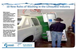 10 New Rules of Washing in the Limousine Industry
With today’s
challenges of so many
vehicle types in the
Limousine Industry, it
can prove a
challenging task to
have the proper
method that can meet
every vehicle design.
Customers are more
finicky than ever, so a
clean limo is not a
luxury, it is a must.
How much time do you
spend a day cleaning
the inside of the
vehicles? The outside
of the vehicles? What
is your cost per wash?

 