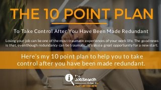 THE 10 POINT PLAN
To Take Control After You Have Been Made Redundant
Losing your job can be one of the most traumatic experiences of your work life. The good news
is that, even though redundancy can be traumatic, it’s also a great opportunity for a new start.
Here’s my 10 point plan to help you to take
control after you have been made redundant.
 
