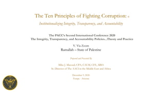 The Ten Principles of Fighting Corruption: ©
Prepared and Presented By
Mike J. Masoud, CPA, CACM, CFE, MBA
Sr. Director of The AACI in the Middle East and Africa
December 9, 2020
Tempe - Arizona
Institutionalizing Integrity, Transparency, and Accountability
The PACC’s Second International Conference 2020
The Integrity, Transparency, and Accountability Policies...Theory and Practice
V. Via Zoom
Ramallah – State of Palestine
 
