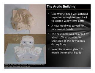 The Arctic Building
• One Walrus head was patched 
together enough to send back 
to Boston Valley terra Cotta
• A new mold...