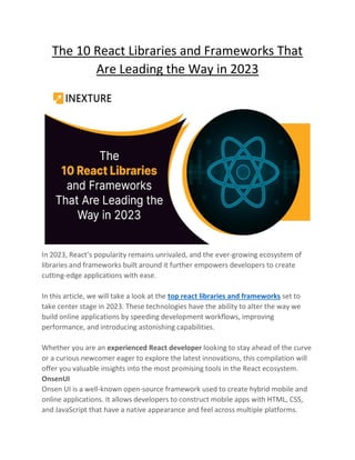 The 10 React Libraries and Frameworks That
Are Leading the Way in 2023
In 2023, React’s popularity remains unrivaled, and the ever-growing ecosystem of
libraries and frameworks built around it further empowers developers to create
cutting-edge applications with ease.
In this article, we will take a look at the top react libraries and frameworks set to
take center stage in 2023. These technologies have the ability to alter the way we
build online applications by speeding development workflows, improving
performance, and introducing astonishing capabilities.
Whether you are an experienced React developer looking to stay ahead of the curve
or a curious newcomer eager to explore the latest innovations, this compilation will
offer you valuable insights into the most promising tools in the React ecosystem.
OnsenUI
Onsen UI is a well-known open-source framework used to create hybrid mobile and
online applications. It allows developers to construct mobile apps with HTML, CSS,
and JavaScript that have a native appearance and feel across multiple platforms.
 