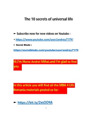 The 10 secrets of universal life
► Subscribe now for new videos on Youtube :
• h ps://www.youtube.com/user/andrey7179/
► Social Blade :
https://socialblade.com/youtube/user/andrey7179
Hi,I'm I ene Andrei Mihai,and I'm glad to ﬁnd
you.
In this ar cle you will ﬁnd all the MBA 4 Life
Romania materials posted so far:
► h ps://bit.ly/2xsOO9A
1
 