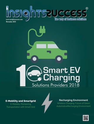 www.insightssuccess.com
November 2018
Charging
Smart EV
Solutions Providers 20181
The
E-Mobility and Smartgrid
E-Mobility: Pioneering
Transportation with Smart Grid
Recharging Environment
Wireless Charging: Future of Green
AutomotiveRecharging Environment
www.insightssuccess.com
November 2018
ChargingCharging
Smart EVSmart EV
Solutions Providers 201811
The
1
E-Mobility and Sobility and Sobilit martgrid
E-Mobility: Pioneering
TrTrT ansportation with Smart Grid
Recharging Environment
Wireless Charging: Future of Grf Grf een
AutomotiveRecharging Environment
 